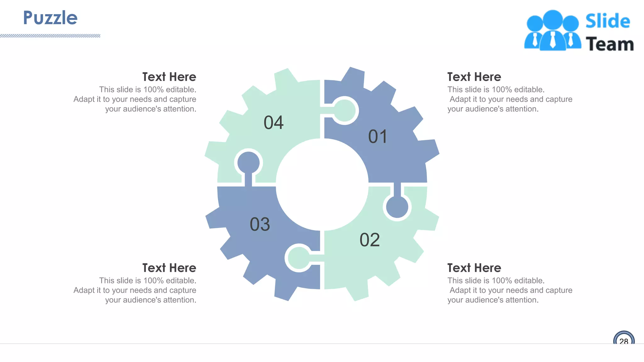 Puzzle
28
01
02
03
04
Text Here
This slide is 100% editable.
Adapt it to your needs and capture
your audience's attention.
Text Here
This slide is 100% editable.
Adapt it to your needs and capture
your audience's attention.
Text Here
This slide is 100% editable.
Adapt it to your needs and capture
your audience's attention.
Text Here
This slide is 100% editable.
Adapt it to your needs and capture
your audience's attention.
 