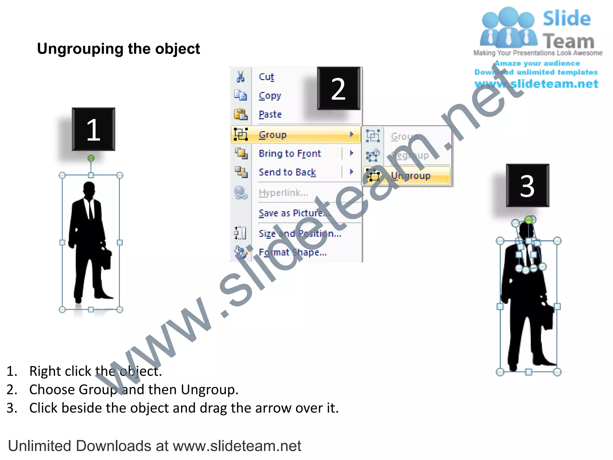 Ungrouping the object

                                                    2
                                                             e t
            1
                                                         m .n
                                                  tea           3

                                        id      e
                              .     s l
                   w        w
                 w
1. Right click the object.
2. Choose Group and then Ungroup.
3. Click beside the object and drag the arrow over it.

Unlimited Downloads at www.slideteam.net
 