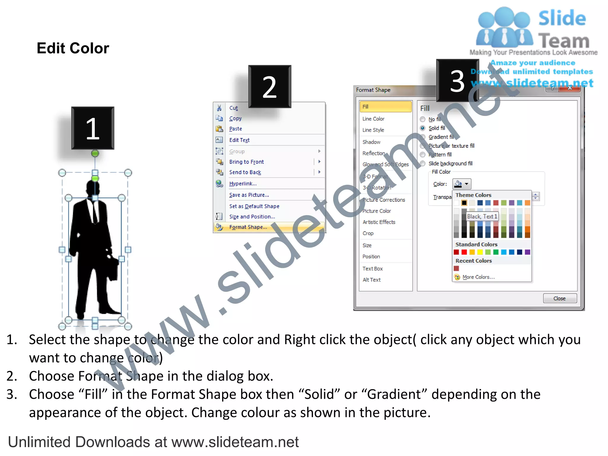 Edit Color

                                         2                              3
                                                                             e t
            1
                                                                m .n
                                                  tea
                                        id      e
                              .     s l
                   w        w
1. Select the shape to change the color and Right click the object( click any object which you


                 w
   want to change color)
2. Choose Format Shape in the dialog box.
3. Choose “Fill” in the Format Shape box then “Solid” or “Gradient” depending on the
   appearance of the object. Change colour as shown in the picture.
Unlimited Downloads at www.slideteam.net
 