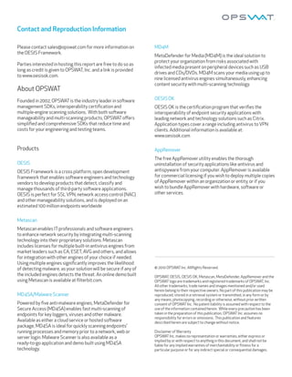 Contact and Reproduction Information

Please contact sales@opswat.com for more information on           MD4M
the OESIS Framework.
                                                                  MetaDefender for Media (MD4M) is the ideal solution to
                                                                  protect your organization from risks associated with
Parties interested in hosting this report are free to do so as
                                                                  infected media present on peripheral devices such as USB
long as credit is given to OPSWAT, Inc. and a link is provided
                                                                  drives and CDs/DVDs. MD4M scans your media using up to
to www.oesisok.com.
                                                                  nine licensed antivirus engines simultaneously, enhancing
                                                                  content security with multi-scanning technology.
About OPSWAT
Founded in 2002, OPSWAT is the industry leader in so ware         OESIS OK
management SDKs, interoperability certiﬁcation and                OESIS OK is the certiﬁcation program that veriﬁes the
multiple-engine scanning solutions. With both so ware             interoperability of endpoint security applications with
manageability and multi-scanning products, OPSWAT oﬀers           leading network and technology solutions such as Citrix.
simpliﬁed and comprehensive SDKs that reduce time and             Application types cover a range including antivirus to VPN
costs for your engineering and testing teams.                     clients. Additional information is available at:
                                                                  www.oesisok.com

Products                                                          AppRemover
                                                                  The free AppRemover utility enables the thorough
OESIS                                                             uninstallation of security applications like antivirus and
OESIS Framework is a cross platform, open development             antispyware from your computer. AppRemover is available
framework that enables so ware engineers and technology           for commercial licensing if you wish to deploy multiple copies
vendors to develop products that detect, classify and             of AppRemover within an organization or entity, or if you
manage thousands of third-party so ware applications.             wish to bundle AppRemover with hardware, so ware or
OESIS is perfect for SSL VPN, network access control (NAC)        other services.
and other manageability solutions, and is deployed on an
estimated 100 million endpoints worldwide


Metascan
Metascan enables IT professionals and so ware engineers
to enhance network security by integrating multi-scanning
technology into their proprietary solutions. Metascan
includes licenses for multiple built-in antivirus engines from
market leaders such as CA, ESET, AVG and others, and allows
for integration with other engines of your choice if needed.
Using multiple engines signiﬁcantly improves the likelihood
of detecting malware, as your solution will be secure if any of   © 2010 OPSWAT Inc. AllRights Reserved.
the included engines detects the threat. An online demo built     OPSWAT, OESIS, OESIS OK, Metascan, MetaDefender, AppRemover and the
using Metascan is available at ﬁlterbit.com.                      OPSWAT logo are trademarks and registered trademarks of OPSWAT, Inc.
                                                                  All other trademarks, trade names and images mentioned and/or used
                                                                  herein belong to their respective owners. No part of this publication may be
MD4SA/Malware Scanner                                             reproduced, stored in a retrieval system or transmi ed, in any form or by
                                                                  any means, photocopying, recording or otherwise, without prior wri en
Powered by ﬁve anti-malware engines, MetaDefender for             consent of OPSWAT Inc. No patent liability is assumed with respect to the
Secure Access (MD4SA) enables fast multi-scanning of              use of the information contained herein. While every precaution has been
endpoints for key loggers, viruses and other malware.             taken in the preparation of this publication, OPSWAT Inc. assumes no
                                                                  responsibility for errors or omissions. This publication and features
Available as either a cloud service or hosted so ware             described herein are subject to change without notice.
package, MD4SA is ideal for quickly scanning endpoints’
running processes and memory prior to a network, web or           Disclaimer of Warranty
server login. Malware Scanner is also available as a              OPSWAT Inc. makes no representation or warranties, either express or
                                                                  implied by or with respect to anything in this document, and shall not be
ready-to-go application and demo built using MD4SA                liable for any implied warranties of merchantability or ﬁtness for a
technology.                                                       particular purpose or for any indirect special or consequential damages.
 