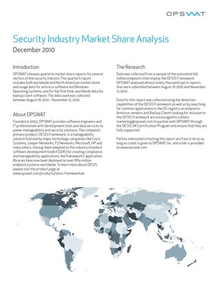 Security Industry Market Share Analysis
December 2010

Introduction                                                   The Research
OPSWAT releases quarterly market share reports for several     Data was collected from a sample of the estimated 100
sectors of the security industry. This quarter’s report        million endpoints that employ the OESIS Framework.
includes both worldwide and North American market share        OPSWAT analyzed almost ninety thousand opt-in reports
and usage data for antivirus so ware and Windows               that were submi ed between August 16 2010 and November
Operating Systems, and for the ﬁrst time, worldwide data for   15 2010.
backup client so ware. The data used was collected
between August 16 2010 – November 15 2010.                     Data for this report was collected using the detection
                                                               capabilities of the OESIS Framework as well as by searching
                                                               for common applications in the OS registry on endpoints.
                                                               Antivirus vendors and Backup Clients looking for inclusion in
About OPSWAT                                                   the OESIS Framework are encouraged to contact
Founded in 2002, OPSWAT provides so ware engineers and         marketing@opswat.com to partner with OPSWAT through
IT professionals with development tools and data services to   the OESIS OK Certiﬁcation Program and ensure that they are
power manageability and security solutions. The company’s      fully supported.
primary product, OESIS Framework, is a manageability
solution licensed by major technology companies like Cisco     Parties interested in hosting this report are free to do so as
Systems, Juniper Networks, F5 Networks, Microso , HP and       long as credit is given to OPSWAT, Inc. and a link is provided
many others. Having been adopted as the industry standard      to www.oesisok.com.
so ware development toolkit (SDK) for creating compliance
and manageability applications, the framework’s application
libraries have now been deployed on over ﬁ y million
endpoint systems worldwide. To learn more about OESIS,
please visit the product page at
www.opswat.com/products/oesis-frameworkae.
 