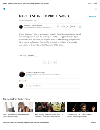 2/21/17, 7:27 PMMARKET SHARE TO PROFITS-OPEC | Alan Dixon ~ PathosCrescendo | Pulse | LinkedIn
Page 1 of 2https://www.linkedin.com/pulse/market-share-proﬁts-opec-alan-dixon-pathoscrescendo
Here’s how to focus at work despite
political polarization
A!er reading the Uber sexism post, I’m
more sure than ever that so!ware
Does Amazon "Get"​Classical Music
Better Than Everyone Else?
MARKET SHARE TO PROFITS-OPEC
Published on September 27, 2016
What is the ratio of Proﬁts to Market share, smoothly if you increase production beyond
a set amount you lower costs thus you may lose proﬁts as a supplier, however if you
lower market share production you may lose proﬁts via NOT attaining enough revenue
due to lowered market share. Therefore the key is to have a balance of large market
share relative to the cost of a product like oil, i.e. OPEC dilema
~PATHOS CRESCENDO
Top stories from Editors Picks
Edit article
Alan Dixon ~ PathosCrescendo
Independent Marketing Director DECA Inc, VUBS LLC, W…
Alan Dixon ~ PathosCrescendo
Independent Marketing Director DECA Inc, VUBS LLC, Walgreens,
85 articles
Leave your thoughts here…
0 comments
0 0 0
 