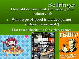 BellringerBellringer
1.1. How old do you think the video gameHow old do you think the video game
industry is?industry is?
2.2. What type of good is a video game?What type of good is a video game?
(inferior or normal?)(inferior or normal?)
3.3. List two substitutes for video games.List two substitutes for video games.
 
