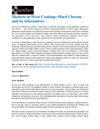 Markets in Wear Coatings: Hard Chrome
and its Alternatives
Used as a fundamental coating in a wide range of industries—aerospace, heavy equipment, automotive
and others — hard chrome plating has become increasingly difficult in recent years. Regulations
designed to protect against the health and environmental hazards of hexavalent chrome have increased
the cost of chrome plating and burdened facilities performing plating services with extensive regulation
and paperwork. At the same time, hard chrome’s intrinsic performance limitations have proven
troublesome in wear applications where requirements are consistently more demanding.

A number of alternatives to hard chrome are available. Chrome substitutes are dominated by thermal
spray, in particular high-velocity oxy-fuel (HVOF), often favored due to its high strength and wear
resistance, relatively low cost, and fast turnaround time. However, other new processes are emerging and
capturing chrome and HVOF markets as well. These include electroless nickel composite plating, which
can deposit highly uniform diamond-composite coatings which are not restricted to line-of-sight
geometries, as is HVOF. Other emerging techniques include explosive bonding, which can be used to
fabricate stainless-steel or titanium coatings, and electrodeposited nanocrystalline cobalt-phosphorus
alloys specifically targeted at inner diameters. Plasma vapor deposition (PVD) can make thin, high quality
coatings for less cost, in many cases, than even decorative chrome.

                         http://www.reportsnreports.com/reports/232419-
Buy a copy of this report @
markets-in-wear-coatings-hard-chrome-and-its-alternatives.html

Report Details:

Published: March 2013

Price: US$4500

At one time many predicted a near abandonment of chrome plating to one or more of these new
technologies but this has not happened. Indeed, in some markets, the adoption of thermal spray as an
alternative to hard chrome has slowed. One reason is that some sectors, like aerospace, are almost fully
converted to alternatives already. Another is that the initial enthusiasm for thermal spray as a chrome
alternative has waned as its own limitations become more widely known. For that reason, while HVOF
markets are still growing, many users are investigating other alternatives, including newer thermal spray
processes as well as plating and vapor deposition.

The market picture is mixed and wildly uncertain. For both chrome and its substitutes, coating demand in
the oil and gas sector is booming, thanks to new oilfield development techniques like fracking and
horizontal drilling, while forestry and pulp & paper continue a precipitous, long term decline.

And while industry downsizing and consolidation resulting from health and environmental legislation has
led to the closure or offshore relocation of as many as half of the chrome plating shops in North America,
the chrome plating market today is fairly stable. Most existing chrome plating shops, having
 