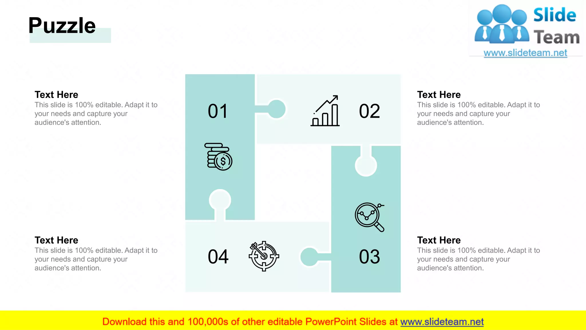 Text Here
This slide is 100% editable. Adapt it to
your needs and capture your
audience's attention.
Text Here
This slide is 100% editable. Adapt it to
your needs and capture your
audience's attention.
Text Here
This slide is 100% editable. Adapt it to
your needs and capture your
audience's attention.
Text Here
This slide is 100% editable. Adapt it to
your needs and capture your
audience's attention.
03
01 02
04
Puzzle
30
 