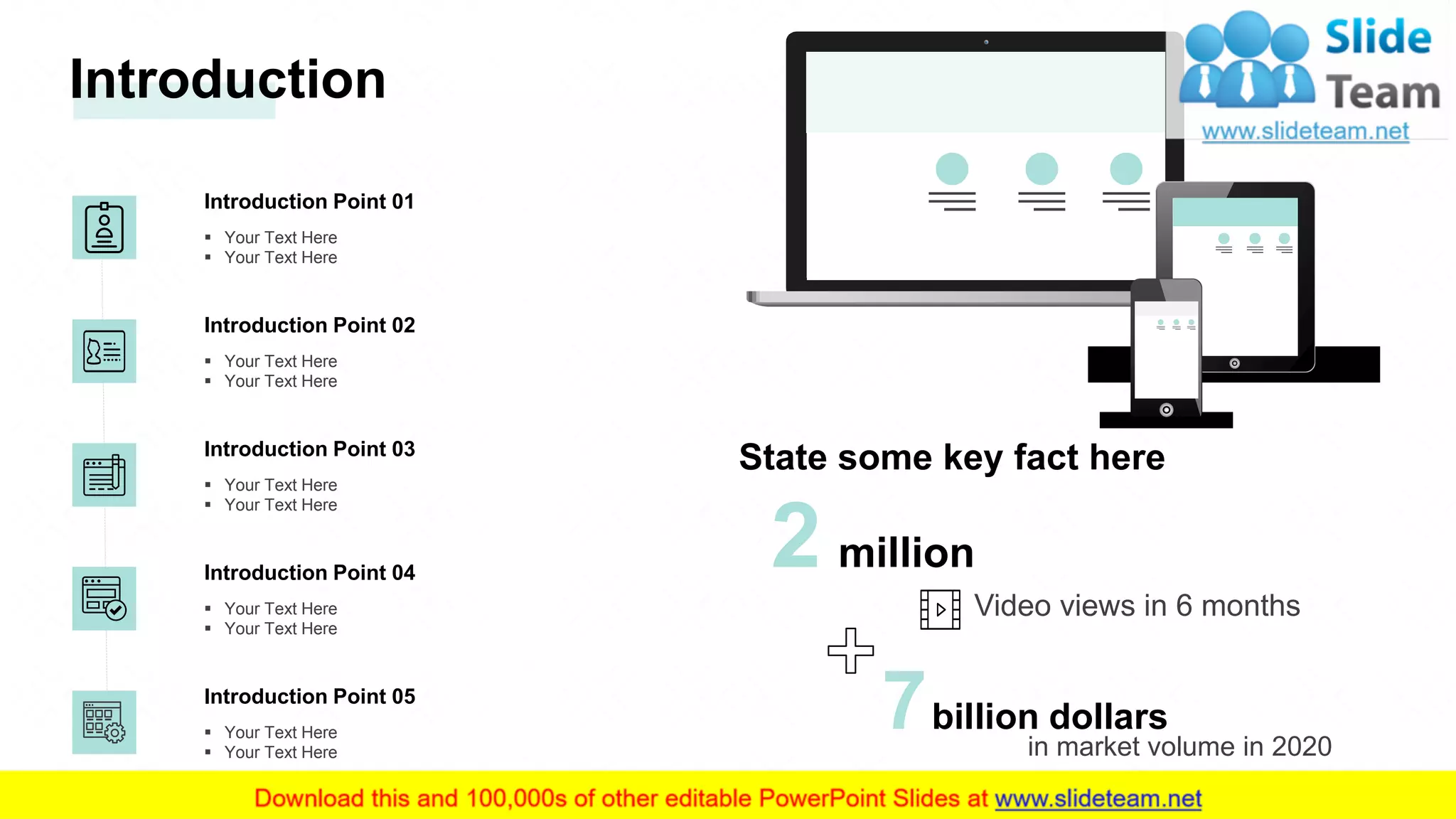 Introduction Point 03
▪ Your Text Here
▪ Your Text Here
Introduction Point 04
▪ Your Text Here
▪ Your Text Here
Introduction Point 05
▪ Your Text Here
▪ Your Text Here
Introduction Point 02
▪ Your Text Here
▪ Your Text Here
Introduction Point 01
▪ Your Text Here
▪ Your Text Here
Introduction
2 million
Video views in 6 months
in market volume in 2020
7billion dollars
State some key fact here
4
 