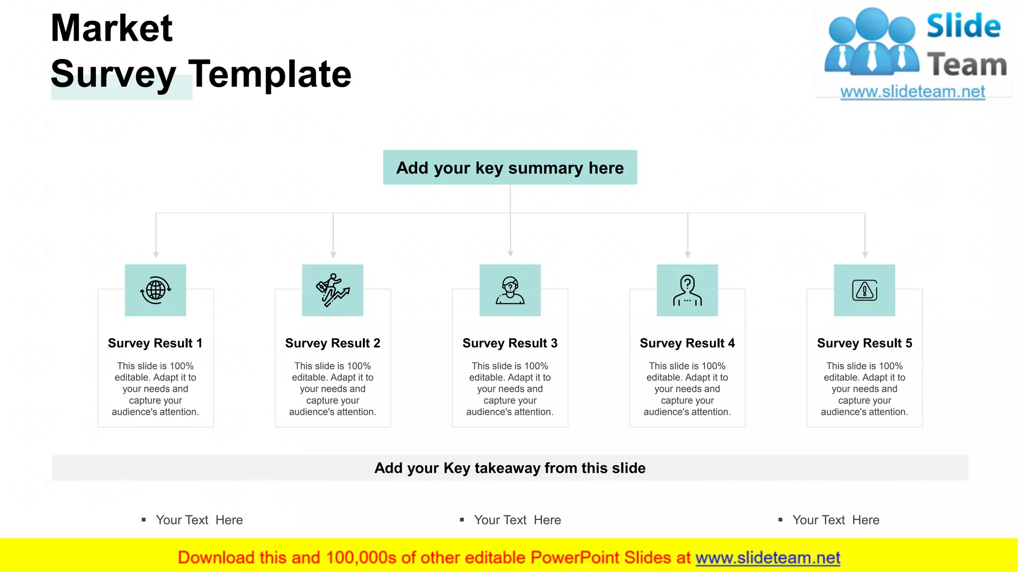 Market
Survey Template
Add your Key takeaway from this slide
▪ Your Text Here ▪ Your Text Here ▪ Your Text Here
Add your key summary here
Survey Result 1
This slide is 100%
editable. Adapt it to
your needs and
capture your
audience's attention.
Survey Result 2
This slide is 100%
editable. Adapt it to
your needs and
capture your
audience's attention.
Survey Result 3
This slide is 100%
editable. Adapt it to
your needs and
capture your
audience's attention.
Survey Result 4
This slide is 100%
editable. Adapt it to
your needs and
capture your
audience's attention.
Survey Result 5
This slide is 100%
editable. Adapt it to
your needs and
capture your
audience's attention.
6
 
