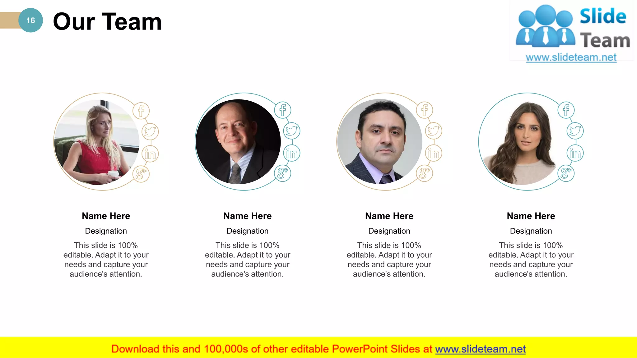 Our Team16
This slide is 100%
editable. Adapt it to your
needs and capture your
audience's attention.
Name Here
Designation
This slide is 100%
editable. Adapt it to your
needs and capture your
audience's attention.
Name Here
Designation
This slide is 100%
editable. Adapt it to your
needs and capture your
audience's attention.
Name Here
Designation
This slide is 100%
editable. Adapt it to your
needs and capture your
audience's attention.
Name Here
Designation
 