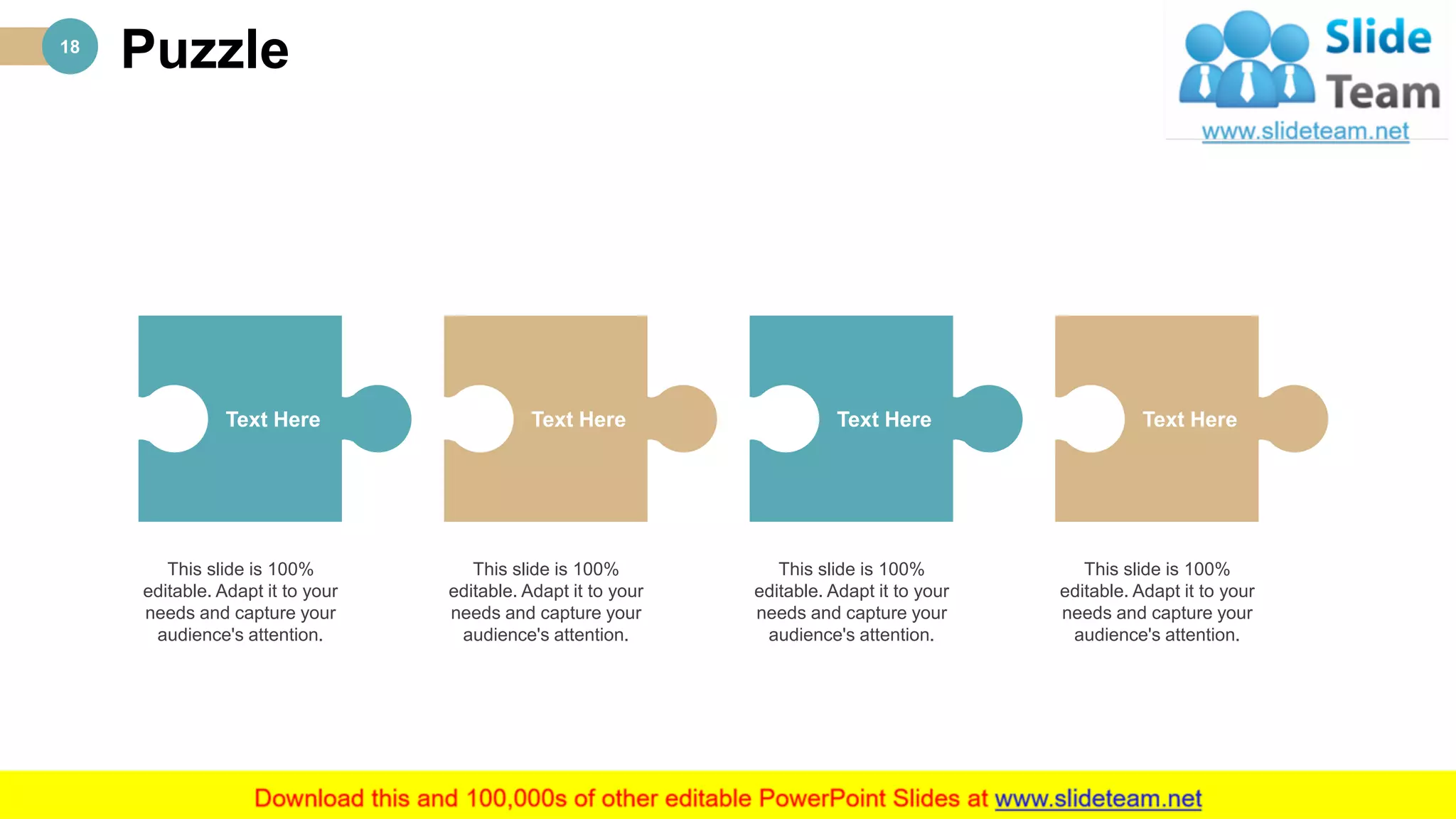 Puzzle18
This slide is 100%
editable. Adapt it to your
needs and capture your
audience's attention.
Text Here
This slide is 100%
editable. Adapt it to your
needs and capture your
audience's attention.
Text Here
This slide is 100%
editable. Adapt it to your
needs and capture your
audience's attention.
Text Here
This slide is 100%
editable. Adapt it to your
needs and capture your
audience's attention.
Text Here
 