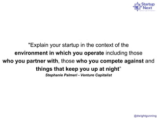 "Explain your startup in the context of the 
environment in which you operate including those 
who you partner with, those who you compete against and 
things that keep you up at night” 
Stephanie Palmeri - Venture Capitalist 
@dwightgunning 
 