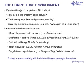 THE COMPETITIVE ENVIRONMENT 
• It’s more than just competitors. Think about 
• How else is the problem being solved? 
• What are my suppliers and partners planning? 
• Could my customers compete? (e.g. B2B / when part of a value-chain) 
• Know the environment inside out: 
• Macro business environment e.g. trade agreements 
• Economic + political trends e.g. Data privacy and recent NSA events 
• Cultural shifts e.g. Mobile, time-shifting 
• Tech innovation e.g. 3D Printing, AR/VR, Wearables 
• Regulation / Legislation e.g. online gambling, taxi and transport 
A deep understanding will build confidence amongst investors 
@dwightgunning 
 