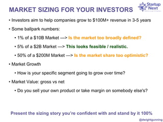 MARKET SIZING FOR YOUR INVESTORS 
• Investors aim to help companies grow to $100M+ revenue in 3-5 years 
• Some ballpark numbers: 
• 1% of a $10B Market —> Is the market too broadly defined? 
• 5% of a $2B Market —> This looks feasible / realistic. 
• 50% of a $200M Market —> Is the market share too optimistic? 
• Market Growth 
• How is your specific segment going to grow over time? 
• Market Value: gross vs net 
• Do you sell your own product or take margin on somebody else's? 
Present the sizing story you’re confident with and stand by it 100% 
@dwightgunning 
 