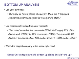 BOTTOM UP ANALYSIS 
• Use your own data: 
• "Currently we have x clients who pay $y. There are N thousand 
companies like this and so far we’re converting at B%.” 
• Use representative data from your research: 
• “Taxi driver’s monthly fare revenue is €5000. We’ll supply 20% of the 
drivers work (€1000) for 10% commission (€100). There are 550,000 
drivers in our launch cities. 10% market share => €66M market value.” 
• Who’s the biggest company in the space right now? 
Sanity Check: top down and bottom up sizing should “line up” 
@dwightgunning 
 