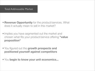 Total Addressable Market

 


• Revenue Opportunity for the product/services. What
  does it actually mean to sell in this market?

• Implies you have segmented out the market and
  chosen what ﬁts your product/service offering "value
  proposition"

• You ﬁgured out the growth prospects and
  positioned yourself against competitors

• You begin to know your unit economics...
 