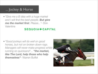 ... Jockey & Horse
• "Give me a B idea with a huge market
  and I will find the best people. But give
  me the market ﬁrst. Please..."- Don
  Valentine

 


• "Good jockeys will do well on good
  horses, but not on broken down rags.
  Managers will never make progress whilst
  running on quicksand"... "the market,
  like The Lord, help those who help
  themselves"- Warren Buffet
 