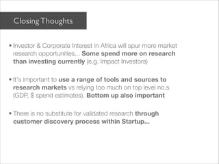 Closing Thoughts

• Investor & Corporate Interest in Africa will spur more market
  research opportunities... Some spend more on research
  than investing currently (e.g. Impact Investors)

• It's important to use a range of tools and sources to
  research markets vs relying too much on top level no.s
  (GDP, $ spend estimates). Bottom up also important

• There is no substitute for validated research through
  customer discovery process within Startup...
 