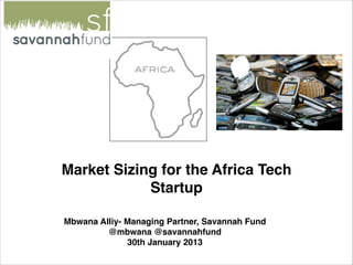 Market Sizing for the Africa Tech
            Startup

Mbwana Alliy- Managing Partner, Savannah Fund
         @mbwana @savannahfund
              30th January 2013
 