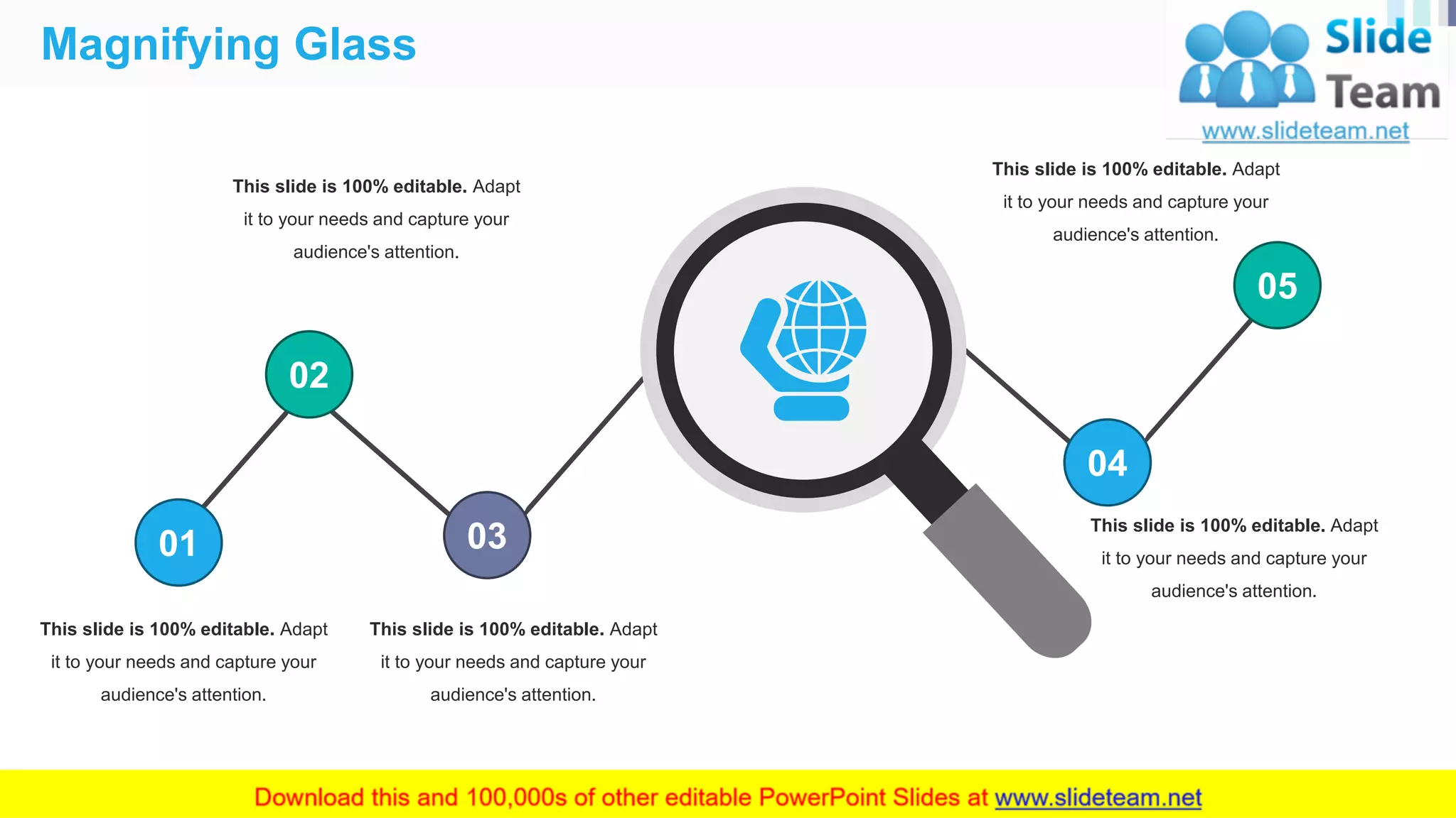 Magnifying Glass
43
01
02
03
04
05
This slide is 100% editable. Adapt
it to your needs and capture your
audience's attention.
This slide is 100% editable. Adapt
it to your needs and capture your
audience's attention.
This slide is 100% editable. Adapt
it to your needs and capture your
audience's attention.
This slide is 100% editable. Adapt
it to your needs and capture your
audience's attention.
This slide is 100% editable. Adapt
it to your needs and capture your
audience's attention.
 