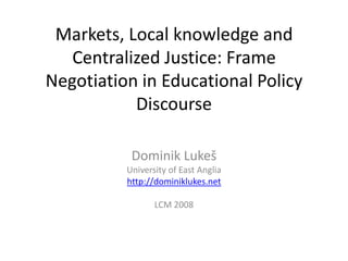 Markets, Local knowledge and
Centralized Justice: Frame
Negotiation in Educational Policy
Discourse
Dominik Lukeš
University of East Anglia
http://dominiklukes.net
LCM 2008
 
