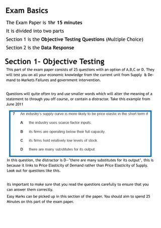 Exam Basics
The Exam Paper is 1hr 15 minutes
It is divided into two parts
Section 1 is the Objective Testing Questions (Multiple Choice)
Section 2 is the Data Response


Section 1– Objective Testing
This part of the exam paper consists of 25 questions with an option of A,B,C or D. They
will test you on all your economic knowledge from the current unit from Supply & De-
mand to Markets Failures and government intervention.


Questions will quite often try and use smaller words which will alter the meaning of a
statement to through you off course, or contain a distractor. Take this example from
June 2011




In this question, the distractor is D—’there are many substitutes for its output’, this is
because it links to Price Elasticity of Demand rather than Price Elasticity of Supply.
Look out for questions like this.


Its important to make sure that you read the questions carefully to ensure that you
can answer them correctly.
Easy Marks can be picked up in this section of the paper. You should aim to spend 25
Minutes on this part of the exam paper.
 