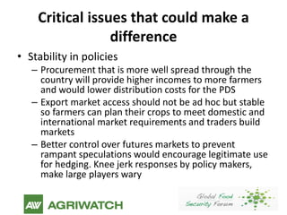 Critical issues that could make a
                 difference
• Stability in policies
   – Procurement that is more well spread through the
     country will provide higher incomes to more farmers
     and would lower distribution costs for the PDS
   – Export market access should not be ad hoc but stable
     so farmers can plan their crops to meet domestic and
     international market requirements and traders build
     markets
   – Better control over futures markets to prevent
     rampant speculations would encourage legitimate use
     for hedging. Knee jerk responses by policy makers,
     make large players wary
 