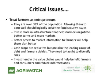 Critical Issues….
• Treat farmers as entrepreneurs
   – They are over 50% of the population. Allowing them to
     earn well should logically solve the food security issues
   – Invest more in infrastructure that helps farmers negotiate
     better terms and more markets
   – Better access to market information to farmers will help
     them plan better
   – Cash crops are seductive but are also the leading cause of
     debt and farmer suicides. They need to taught to diversify
     risks
   – Investment in the value chains would help benefit farmers
     and consumers and reduce intermediaries
 