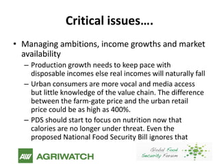 Critical issues….
• Managing ambitions, income growths and market
  availability
  – Production growth needs to keep pace with
    disposable incomes else real incomes will naturally fall
  – Urban consumers are more vocal and media access
    but little knowledge of the value chain. The difference
    between the farm-gate price and the urban retail
    price could be as high as 400%.
  – PDS should start to focus on nutrition now that
    calories are no longer under threat. Even the
    proposed National Food Security Bill ignores that
 