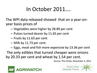 In October 2011….
The WPI data released showed that on a year-on-
year basis prices of
  –   Vegetables were higher by 28.89 per cent
  –   Pulses turned dearer by 11.65 per cent
  –   Fruits by 11.63 per cent
  –   Milk by 11.73 per cent.
  –   Eggs, meat and fish more expensive by 13.36 per cent
The only edibles that turned cheaper were onions
by 20.33 per cent and wheat by 1.54 per cent.
                                 Source: The Hindu, November 5, 2011
 