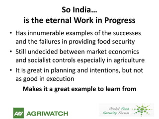 So India…
     is the eternal Work in Progress
• Has innumerable examples of the successes
  and the failures in providing food security
• Still undecided between market economics
  and socialist controls especially in agriculture
• It is great in planning and intentions, but not
  as good in execution
      Makes it a great example to learn from
 
