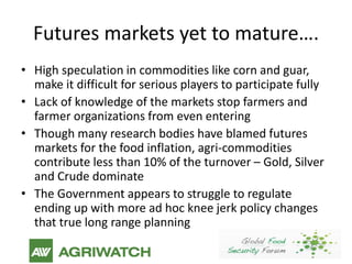 Futures markets yet to mature….
• High speculation in commodities like corn and guar,
  make it difficult for serious players to participate fully
• Lack of knowledge of the markets stop farmers and
  farmer organizations from even entering
• Though many research bodies have blamed futures
  markets for the food inflation, agri-commodities
  contribute less than 10% of the turnover – Gold, Silver
  and Crude dominate
• The Government appears to struggle to regulate
  ending up with more ad hoc knee jerk policy changes
  that true long range planning
 