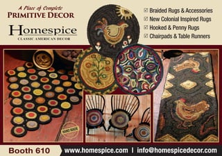 	Braided Rugs & Accessories
	New Colonial Inspired Rugs
	Hooked & Penny Rugs
	Chairpads & Table Runners
www.homespice.com | info@homespicedecor.comBooth 610
A Place of Complete
Primitive Decor
 
