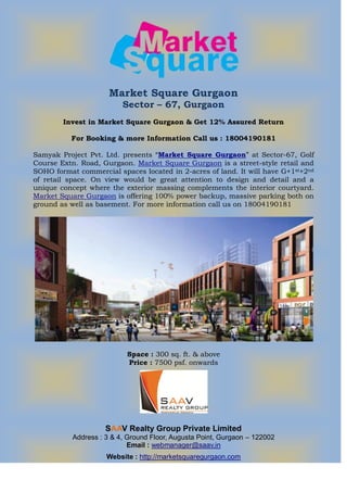 Market Square Gurgaon
                          Sector – 67, Gurgaon
        Invest in Market Square Gurgaon & Get 12% Assured Return

          For Booking & more Information Call us : 18004190181

Samyak Project Pvt. Ltd. presents “Market Square Gurgaon” at Sector-67, Golf
Course Extn. Road, Gurgaon. Market Square Gurgaon is a street-style retail and
SOHO format commercial spaces located in 2-acres of land. It will have G+1st+2nd
of retail space. On view would be great attention to design and detail and a
unique concept where the exterior massing complements the interior courtyard.
Market Square Gurgaon is offering 100% power backup, massive parking both on
ground as well as basement. For more information call us on 18004190181




                           Space : 300 sq. ft. & above
                           Price : 7500 psf. onwards




                     SAAV Realty Group Private Limited
           Address : 3 & 4, Ground Floor, Augusta Point, Gurgaon – 122002
                            Email : webmanager@saav.in
                     Website : http://marketsquaregurgaon.com
 