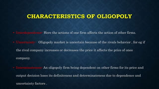 CHARACTERISTICS OF OLIGOPOLY
• Interdependence- Here the actions of one firm affects the action of other firms.
• Uncertai...