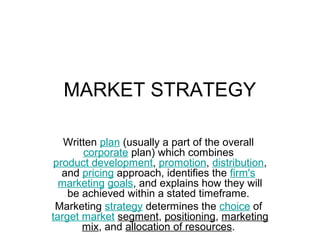 MARKET STRATEGY

   Written plan (usually a part of the overall
       corporate plan) which combines
 product development, promotion, distribution,
   and pricing approach, identifies the firm's
  marketing goals, and explains how they will
    be achieved within a stated timeframe.
 Marketing strategy determines the choice of
target market segment, positioning, marketing
       mix, and allocation of resources.
 