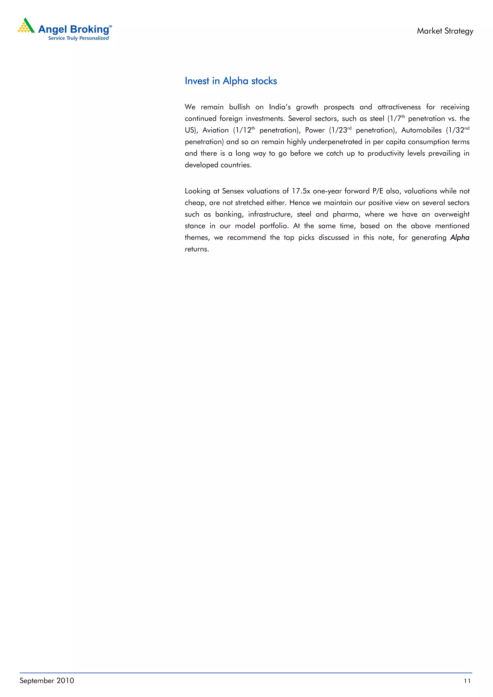Market Strategy




                 Invest in Alpha stocks

                 We remain bullish on India’s growth prospects and attractiveness for receiving
                 continued foreign investments. Several sectors, such as steel (1/7th penetration vs. the
                 US), Aviation (1/12th penetration), Power (1/23rd penetration), Automobiles (1/32nd
                 penetration) and so on remain highly underpenetrated in per capita consumption terms
                 and there is a long way to go before we catch up to productivity levels prevailing in
                 developed countries.


                 Looking at Sensex valuations of 17.5x one-year forward P/E also, valuations while not
                 cheap, are not stretched either. Hence we maintain our positive view on several sectors
                 such as banking, infrastructure, steel and pharma, where we have an overweight
                 stance in our model portfolio. At the same time, based on the above mentioned
                 themes, we recommend the top picks discussed in this note, for generating Alpha
                 returns.




September 2010                                                                                         11
 