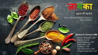ज़ायक़ा
Go-To-Market strategy to launch a
spice company
Section D | Group 6 | MM
Gaurav Chandak | 204
Nishant A | 220
Paras Wadhwa | 223
Rahul Nair | 226
Sudiksha | 238
Vipin Dhonkaria | 245
Yougal Kargaonkar | 247
 