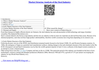 Market Structue Analysis of the Steel Industry
I. Introduction ......................................................................................1
1.1 What is Market Structure Analysis? ...........................................1
1.2 What is Steel? .............................................................................1
1.3 History of Steel ...........................................................................2
1.4 Early Market Structure of the Steel Industry ..............................2
1.5 Current Market Structure of the Steel Industry ...........................4 II. What caused the change? ..................................................................5
2.1 Demand and Supply ....................................................................5 ... Show more content on Helpwriting.net ...
From blast furnaces to highly efficient electric arc furnaces, the steel industry has seen advancements in both technology and range of product
versatility (The Industrial Revolution n.d.).
Steel is closely linked to the ferrous scrap industry and the iron ore industry in that its main raw materials are derived from these areas. Because of its
chemical properties, steel does not have high product substitutability; therefore world's economies have long been depending on its extensive use.
1.4 Early Market Structure of the Steel Industry
Following the post–war era of the WWII, steel distribution remained mainly focused on the former USSR, US, and Western European countries. In
1960s, the emergence of Japan as a potential steel manufacturer surfaces, making changes to the early dominant structure of the steel market in the 50s.
ECSC (European Coal and Steel Community) was by then the world's greatest exporter of steel. It was a collusion of developed western countries in
an attempt to create a shared market.
Other strong forces were the U.S. Steel Company and later on the ex–USSR. This particular period of the industry was founded on the basis of new
technologies, extensive mining and abundant production (Medeiros 2006). Between 1960 and 1974, a growth of 5.5% per annum was keeping the
industry on top (World Steel Industry n.d.).
However,
... Get more on HelpWriting.net ...
 