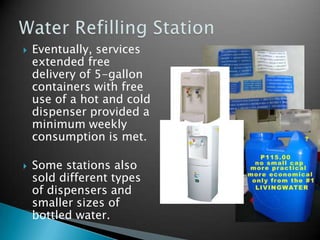 Eventually, services extended free delivery of 5-gallon containers with free use of a hot and cold dispenser provided a minimum weekly consumption is met.Some stations also sold different types of dispensers and smaller sizes of bottled water.Water Refilling Station