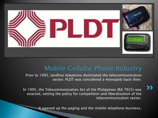 Mobile Cellular Phone IndustryPrior to 1995, landline telephone dominated the telecommunication sector. PLDT was considered a monopoly back then.In 1995, the Telecommunication Act of the Philippines (RA 7925) was enacted, setting the policy for competition and liberalization of the telecommunication sector.It opened up the paging and the mobile telephone business.