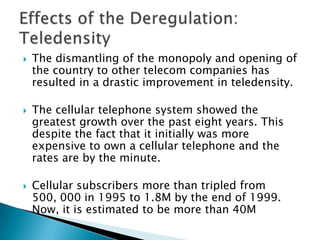 The dismantling of the monopoly and opening of the country to other telecom companies has resulted in a drastic improvement in teledensity.The cellular telephone system showed the greatest growth over the past eight years. This despite the fact that it initially was more expensive to own a cellular telephone and the rates are by the minute.Cellular subscribers more than tripled from 500, 000 in 1995 to 1.8M by the end of 1999. Now, it is estimated to be more than 40MEffects of the Deregulation: Teledensity