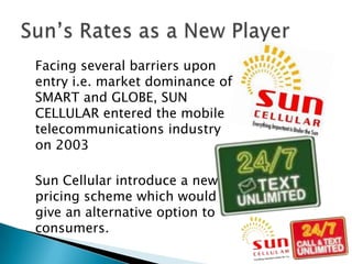 	Facing several barriers upon entry i.e. market dominance of SMART and GLOBE, SUN CELLULAR entered the mobile telecommunications industry on 2003	Sun Cellular introduce a new pricing scheme which would give an alternative option to consumers. Sun’s Rates as a New Player