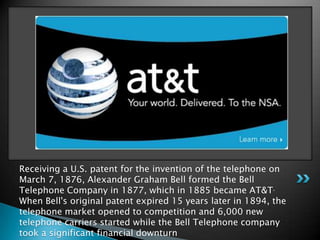 Receiving a U.S. patent for the invention of the telephone on March 7, 1876, Alexander Graham Bell formed the Bell Telephone Company in 1877, which in 1885 became AT&T. When Bell's original patent expired 15 years later in 1894, the telephone market opened to competition and 6,000 new telephone carriers started while the Bell Telephone company took a significant financial downturn