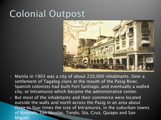 Manila in 1903 was a city of about 220,000 inhabitants. Over a settlement of Tagalog clans at the mouth of the Pasig River, Spanish colonists had built Fort Santiago, and eventually a walled city, or Intramuros which became the administrative center.But most of the inhabitants and their commerce were located outside the walls and north across the Pasig in an area about three to four times the size of Intramuros, in the suburban towns of Binondo, San Nicolas, Tondo, Sta. Cruz, Quiapo and San Miguel.Colonial Outpost