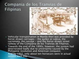 Vehicular transportation in Manila then was provided by horse-drawn carriages - the quilez or calesa, the carromata, the caruaje - and the horse-drawn street railway of the Compania de los Tranvias de Filipinas.Towards the end of the 1890s, however, the system had deteriorated badly due to uncertainty caused by the Philippine revolution and American conquest.And by 1902, only about ten horsecars were in actual service each day.Compania de los Tranvias de Filipinas