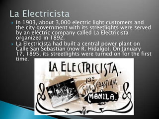 In 1903, about 3,000 electric light customers and the city government with its streetlights were served by an electric company called La Electricista organized in 1892.La Electricista had built a central power plant on Calle San Sebastian (now R. Hidalgo). On January 17, 1895, its streetlights were turned on for the first time.La Electricista