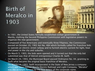 Birth of Meralco in 1903In 1901, the United States formally established civilian government in Manila, clothing the Second Philippine Commission with legislative powers to organize the new government.Composed of five Americans and eventually three Filipinos, the Commission passed on October 20, 1902 Act No. 484 which formally called for franchise bids to operate an electric street railway and to furnish electric current for light, heat and power in the city and suburbs.On March 5, 1903, the bids were opened and it turned out that the only bid submitted was that of Detroit entrepreneur Charles M. Swift.On March 24, 1903, the Municipal Board passed Ordinance No. 44, granting to Swift what became the original basic franchise of Meralco.On March 14, 1903, Swift incorporated in the State of New Jersey a company which was soon named Manila Electric Railroad and Light Company. "Meralco" was the acronym formed by the first letters of the corporate name.