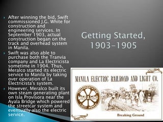 After winning the bid, Swift commissioned J.G. White for construction and engineering services. In September 1903, actual construction began on the track and overhead system in Manila.Swift was also able to purchase both the Tranvia company and La Electricista sometime in 1904. Thus, Meralco started its electric service to Manila by taking over operation of La Electricista's system.However, Meralco built its own steam generating plant on Isla Provisora near the Ayala Bridge which powered the streetcar system and eventually also the electric service.Getting Started, 1903-1905