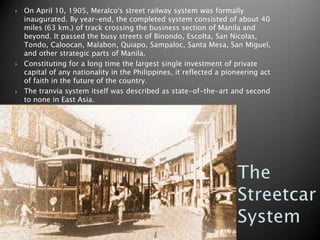 On April 10, 1905, Meralco's street railway system was formally inaugurated. By year-end, the completed system consisted of about 40 miles (63 km.) of track crossing the business section of Manila and beyond. It passed the busy streets of Binondo, Escolta, San Nicolas, Tondo, Caloocan, Malabon, Quiapo, Sampaloc, Santa Mesa, San Miguel, and other strategic parts of Manila.Constituting for a long time the largest single investment of private capital of any nationality in the Philippines, it reflected a pioneering act of faith in the future of the country.The tranvia system itself was described as state-of-the-art and second to none in East Asia.The Streetcar System