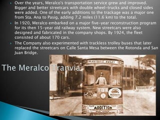 Over the years, Meralco's transportation service grew and improved. Bigger and better streetcars with double wheel-trucks and closed sides were added. One of the early additions to the trackage was a major one from Sta. Ana to Pasig, adding 7.2 miles (11.6 km) to the total.In 1920, Meralco embarked on a major five-year reconstruction program for its then 15-year old railway system. New streetcars were also designed and fabricated in the company shops. By 1924, the fleet consisted of about 170 cars.The Company also experimented with trackless trolley buses that later replaced the streetcars on Calle Santa Mesa between the Rotonda and San Juan Bridge.The MeralcoTranvia