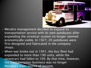 Meralco management decided to expand its transportation service with its own autobuses after expanding the streetcar system no longer seemed economically viable. In 1927, 20 autobuses were first designed and fabricated in the company shops.When war broke out in 1941, the bus fleet had expanded to more than 190 units, while the streetcars had fallen to 109. By that time, however, the transportation business was no longer Meralco's main source of income.